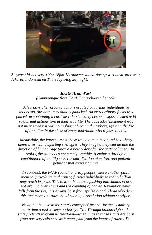 21-year-old delivery rider Affan Kurniawan killed during a student protest in Jakarta, Indonesia on Thursday (Aug 28) night.  Incite, Arm, War! (Communique from EA.A.F anarcho-niilist cell)  A few days after organic actions erupted by furious individuals in Indonesia, the state immediately panicked. An extraordinary focus was placed on containing them. The rulers” anxiety became exposed when wild voices and actions tore at their stabiliy. The comrades’ incitement was not mere words; it was nourishment feeding the embers, igniting the fire of rebellion in the chest of every individual who refuses to bow.  Meanwhile, the leftsts—even those who claim to be anarchists—busy themselves with disgusting strategies. They imagine they can dictate the direction of human rage toward a new order after the state collapses. In  reality, the state does ot simply crumble. It endures through a combination of intelligence, the moralization of action, and pathetic petitions that shake nothing.  In contrast, the FAAF (bunch of crazy people) chose another path: inciting, provoking, and arming furious individuals so that rebellion may reach its peak. This is what is honest: pushing individuals to act, not arguing over ethics and the counting of bodies. Revolution never falls from the sky: it is always born from spilled blood. Those who deny this fact merely nurture the illusion of a revolution without sacrifice.  We do not believe in the state’s concept of justice. Justice is nothing more than a tool to keep authority alive. Through human righs, the state pretends to grant us freedoms—when in truth those rights are born from our very existence as humans, not from the hands of rulers. The  1 